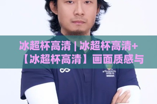冰超杯高清 | 冰超杯高清+【冰超杯高清】画面质感与沉浸体验的双重跃升🕋今日最新外围让球站频道英文解说反波胆链接受让视频