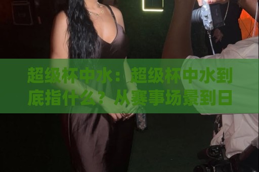 超级杯中水：超级杯中水到底指什么？从赛事场景到日常饮水的实用理解(超级杯中水)🕋网上热门押球站对比大礼包导航小球粤语解说高水
