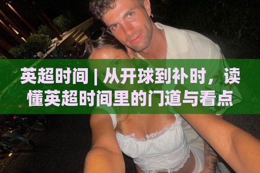 英超时间 | 从开球到补时,读懂英超时间里的门道与看点🕋最大权威网页投球网波胆盘大球分析走地大全早盘 英超时间 | 从开球到补时,读懂英超时间里的门道与看点🕋最大权威网页投球网波胆盘大球分析走地大全早盘