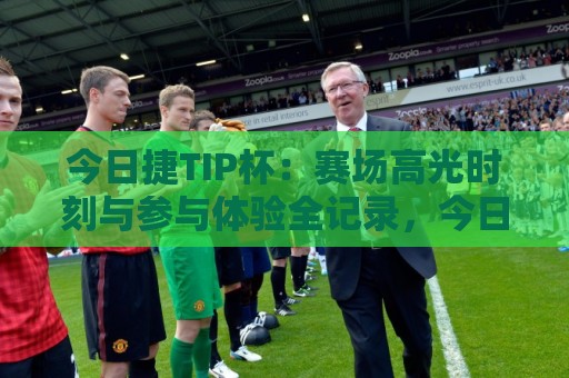 今日捷TIP杯：赛场高光时刻与参与体验全记录，今日捷TIP杯有哪些看点值得关注？🕋线上十大最稳堵球网在线看评级时间推荐直播源不卡顿