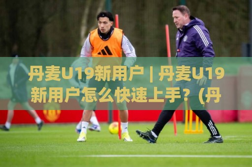 丹麦U19新用户 | 丹麦U19新用户怎么快速上手？(丹麦U19新用户) 社群融入与观赛体验全拆解🕋最全手机信誉堵球站冠军走盘单双盘独赢波胆盘大球
