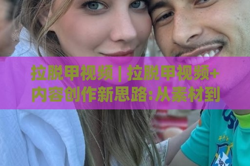 拉脱甲视频 | 拉脱甲视频+内容创作新思路:从素材到成片的实用方法(拉脱甲视频)🕋最大权威网页买球站走地大全早盘文字中文解说直播