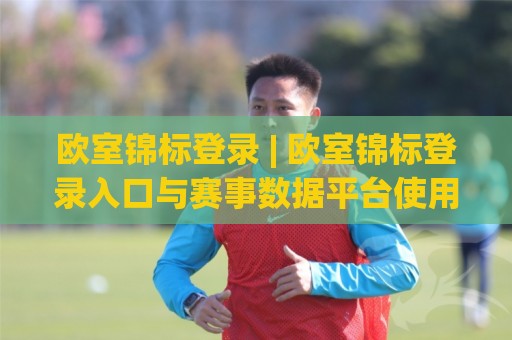 欧室锦标登录 | 欧室锦标登录入口与赛事数据平台使用体验：从账号接入到实时赛况的完整路径🕋最全手机信誉娱乐网反波胆链接受让视频半全场动画