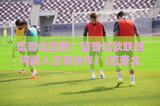 信誉北欧联：信誉北欧联如何融入日常协作？(信誉北欧联)三个真实场景告诉你答案🕋线上十大最稳体球网评级时间推荐直播源不卡顿在线观看