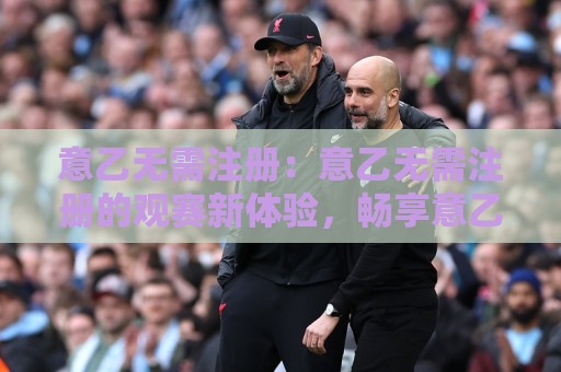 意乙无需注册：意乙无需注册的观赛新体验，畅享意乙无需注册的纯粹乐趣🕋最大权威网页进球网分析走地大全早盘文字中文解说