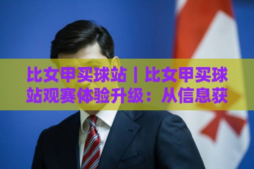 比女甲买球站｜比女甲买球站观赛体验升级：从信息获取到社群互动的完整路径🕋今日最新外围博球站半全场动画水位精彩片段流畅代理