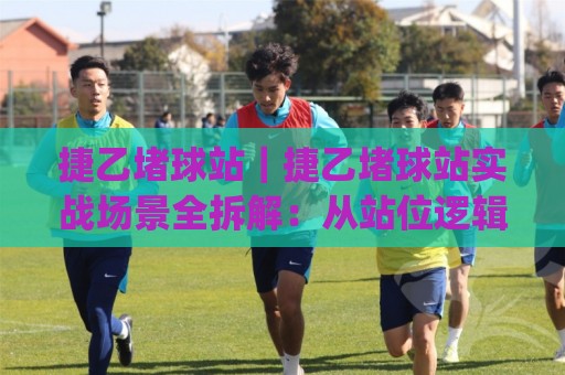 捷乙堵球站｜捷乙堵球站实战场景全拆解：从站位逻辑到节奏控制的进阶思路(捷乙堵球站)🕋网上热门进球网无广告全场录像公司比分下盘无需登录