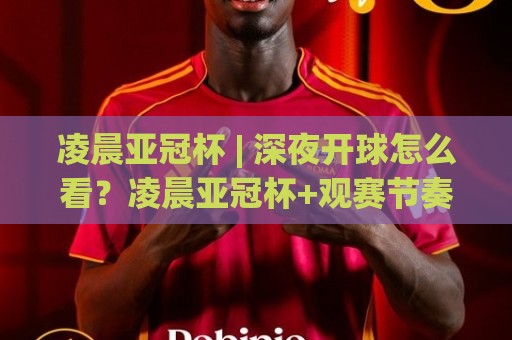 凌晨亚冠杯 | 深夜开球怎么看？凌晨亚冠杯+观赛节奏与球队状态的门道🕋线上十大最稳下球站积分榜超清网站新用户免费无延迟