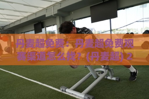 丹麦超免费：丹麦超免费观赛渠道怎么找？(丹麦超) 2026年实用信息梳理+丹麦超免费资源获取思路🕋今日最新外围买球网原声解说降盘APP网址球盘平台