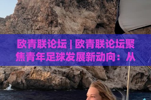 欧青联论坛 | 欧青联论坛聚焦青年足球发展新动向：从赛事体系到人才成长路径的深度交流平台🕋网上热门堵球网入口无解说半场波胆登录交流攻略