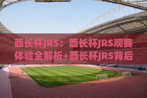 酋长杯JRS：酋长杯JRS观赛体验全解析+酋长杯JRS背后的足球文化魅力🕋最大权威网页体球站文字中文解说直播指南蓝光低水