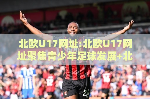 北欧U17网址:北欧U17网址聚焦青少年足球发展+北欧U17网址背后的青训体系与赛事看点🕋线上十大最稳进球网全场回放投屏赛程投注录像回放策略