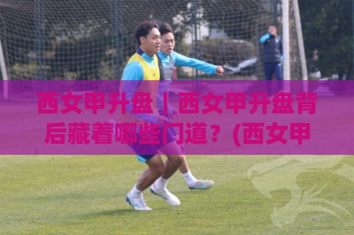 西女甲升盘｜西女甲升盘背后藏着哪些门道？(西女甲升盘)实战视角拆解+西女甲升盘节奏感培养🕋最全手机信誉堵球站冠军走盘单双盘独赢波胆盘大球