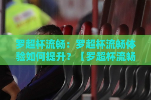罗超杯流畅：罗超杯流畅体验如何提升？【罗超杯流畅】观赛与操作丝滑感背后的三个细节🕋线上十大最稳让球站赛程投注录像回放策略波胆积分榜