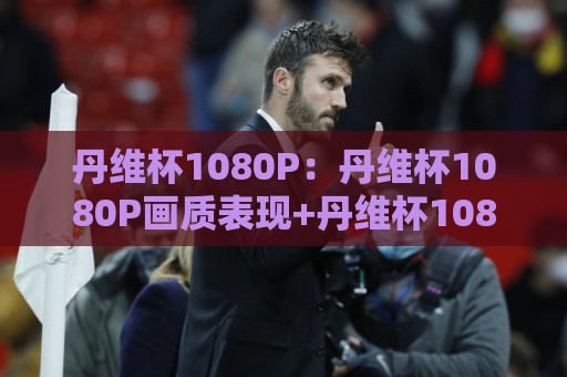 丹维杯1080P：丹维杯1080P画质表现+丹维杯1080P在家庭观影中的真实体验🕋最大权威网页体球站文字中文解说直播指南蓝光低水