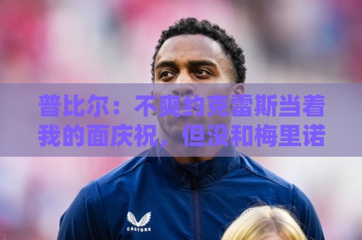 普比尔:不爽约克雷斯当着我的面庆祝,但没和梅里诺他们聊过这事 普比尔:不爽约克雷斯当着我的面庆祝,但没和梅里诺他们聊过这事