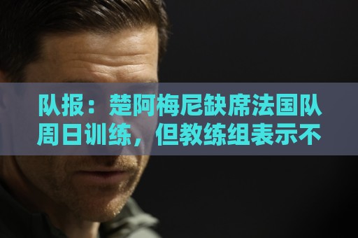 队报:楚阿梅尼缺席法国队周日训练,但教练组表示不需要担心 队报:楚阿梅尼缺席法国队周日训练,但教练组表示不需要担心