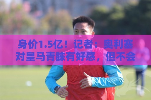 身价1.5亿!记者:奥利塞对皇马青睐有好感,但不会主动谋求离队 身价1.5亿!记者:奥利塞对皇马青睐有好感,但不会主动谋求离队
