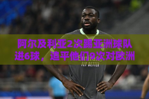阿尔及利亚2次踢亚洲球队进6球，追平他们9次对欧洲球队的进球数