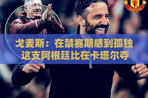 戈麦斯：在禁赛期感到孤独 这支阿根廷比在卡塔尔夺冠的那支更强