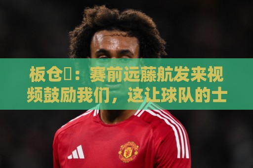 板仓滉：赛前远藤航发来视频鼓励我们，这让球队的士气进一步提升
