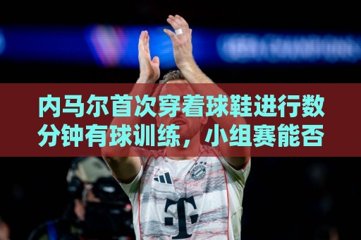 内马尔首次穿着球鞋进行数分钟有球训练，小组赛能否出战仍存疑