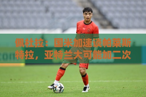 佩杜拉：国米加速谈帕莱斯特拉，亚特兰大可能加二次转会分成条款
