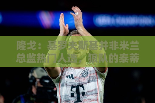 隆戈:基罗夫斯基并非米兰总监热门人选,狼队的泰蒂是候选人之一 隆戈:基罗夫斯基并非米兰总监热门人选,狼队的泰蒂是候选人之一