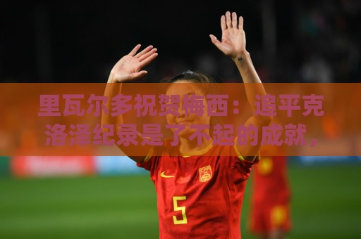 里瓦尔多祝贺梅西：追平克洛泽纪录是了不起的成就，愿上帝保佑你