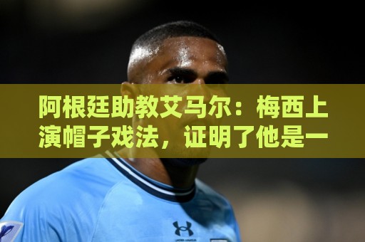 阿根廷助教艾马尔：梅西上演帽子戏法，证明了他是一位超级运动员