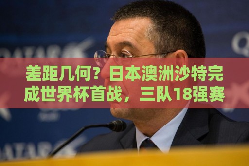 差距几何？日本澳洲沙特完成世界杯首战，三队18强赛均双杀国足