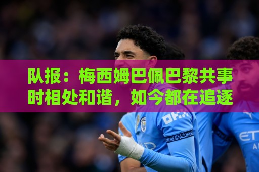 队报:梅西姆巴佩巴黎共事时相处和谐,如今都在追逐世界杯射手王 队报:梅西姆巴佩巴黎共事时相处和谐,如今都在追逐世界杯射手王