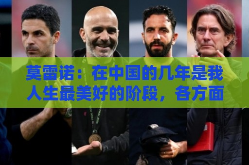 莫雷诺:在中国的几年是我人生最美好的阶段,各方面都无可挑剔 莫雷诺:在中国的几年是我人生最美好的阶段,各方面都无可挑剔