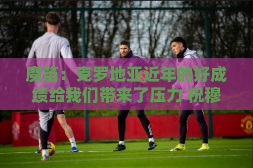 魔笛:克罗地亚近年的好成绩给我们带来了压力 祝穆帅一切顺利 魔笛:克罗地亚近年的好成绩给我们带来了压力 祝穆帅一切顺利