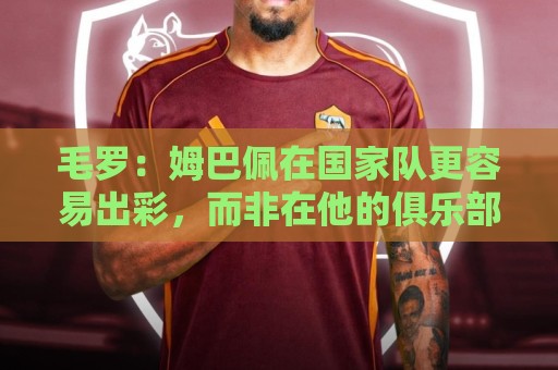 毛罗:姆巴佩在国家队更容易出彩,而非在他的俱乐部 毛罗:姆巴佩在国家队更容易出彩,而非在他的俱乐部