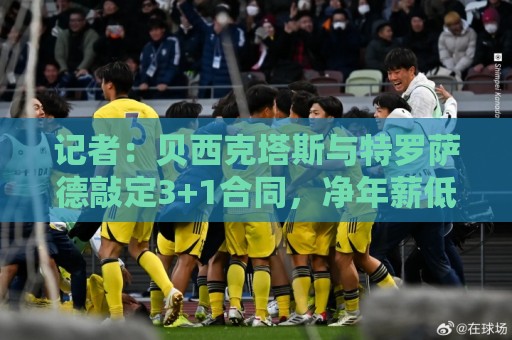 记者：贝西克塔斯与特罗萨德敲定3+1合同，净年薪低于800万欧
