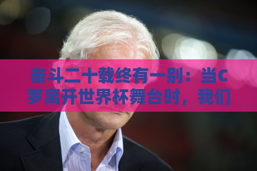 奋斗二十载终有一别：当C罗离开世界杯舞台时，我们应如何告别他