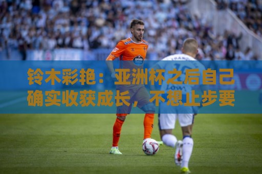 铃木彩艳:亚洲杯之后自己确实收获成长,不想止步要变得更强 铃木彩艳:亚洲杯之后自己确实收获成长,不想止步要变得更强
