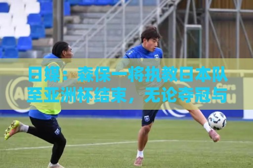 日媒:森保一将执教日本队至亚洲杯结束,无论夺冠与否都不再续约 日媒:森保一将执教日本队至亚洲杯结束,无论夺冠与否都不再续约