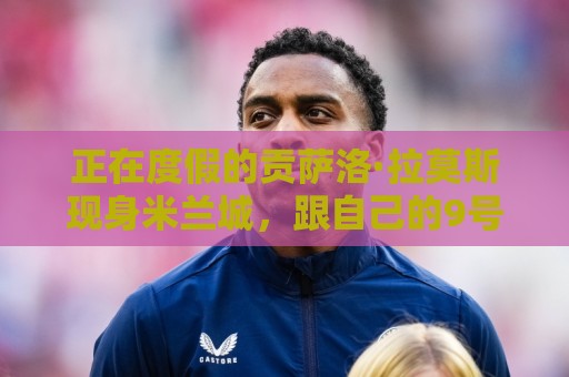 正在度假的贡萨洛·拉莫斯现身米兰城，跟自己的9号球衣合照打卡