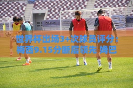 世界杯出场3+次球员评分：梅西9.15分断层领先 姆巴佩哈兰德二三