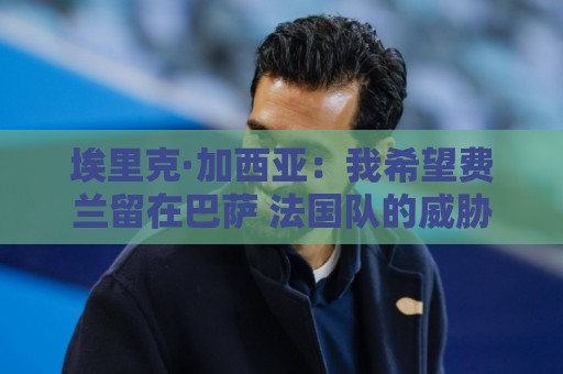埃里克·加西亚：我希望费兰留在巴萨 法国队的威胁不止姆巴佩