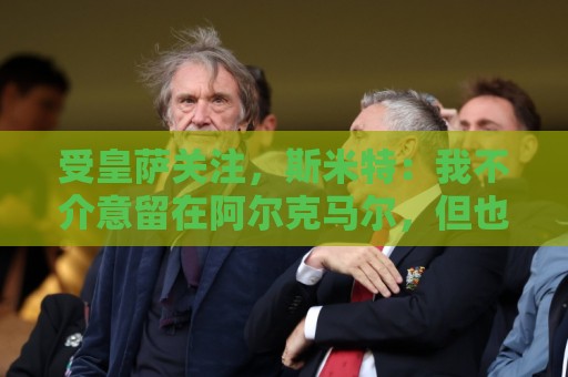 受皇萨关注，斯米特：我不介意留在阿尔克马尔，但也愿接受新挑战