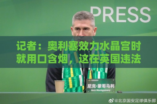 记者:奥利塞效力水晶宫时就用口含烟,这在英国违法但在美国合法 记者:奥利塞效力水晶宫时就用口含烟,这在英国违法但在美国合法
