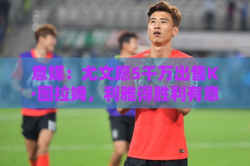 意媒:尤文愿5千万出售K·图拉姆,利雅得胜利有意但球员想去英超 意媒:尤文愿5千万出售K·图拉姆,利雅得胜利有意但球员想去英超
