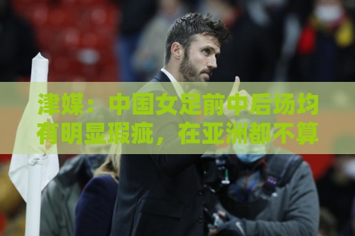 津媒：中国女足前中后场均有明显瑕疵，在亚洲都不算第一梯队