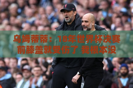 乌姆蒂蒂:18年世界杯决赛前膝盖就受伤了 我根本没时间想它 乌姆蒂蒂:18年世界杯决赛前膝盖就受伤了 我根本没时间想它
