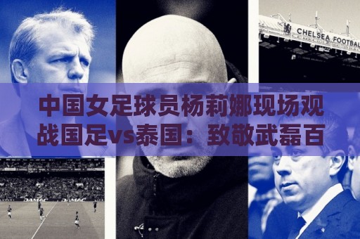 中国女足球员杨莉娜现场观战国足vs泰国：致敬武磊百场