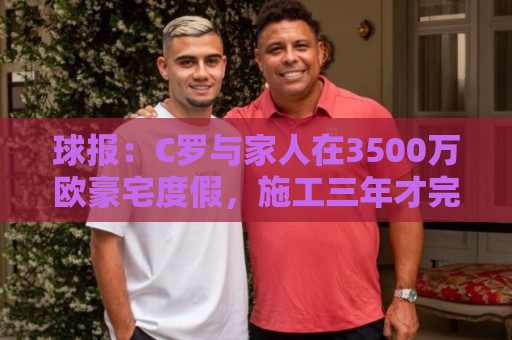 球报：C罗与家人在3500万欧豪宅度假，施工三年才完成