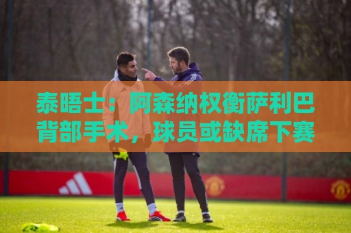 泰晤士：阿森纳权衡萨利巴背部手术，球员或缺席下赛季初段的比赛